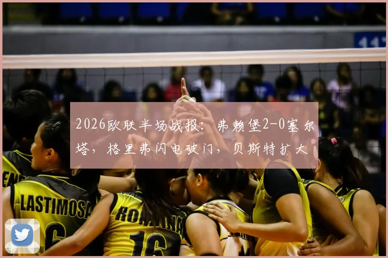 2026欧联半场战报：弗赖堡2-0塞尔塔，格里弗闪电破门，贝斯特扩大比分精彩回顾
