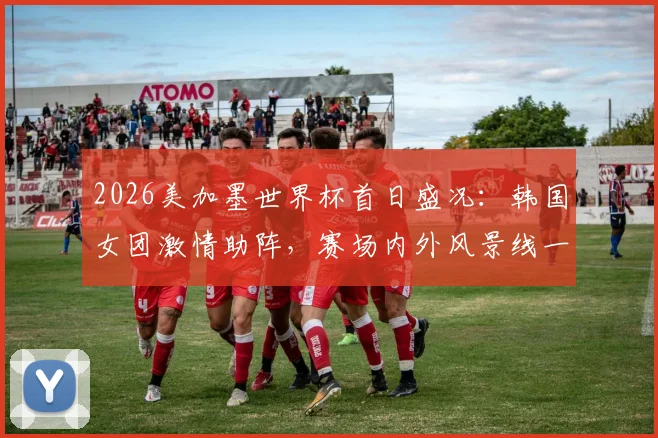 2026美加墨世界杯首日盛况：韩国女团激情助阵，赛场内外风景线一览