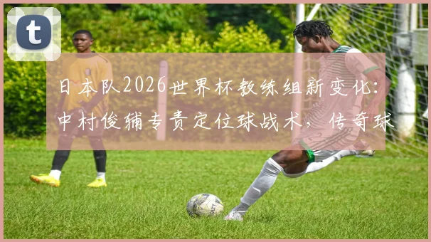日本队2026世界杯教练组新变化：中村俊辅专责定位球战术，传奇球星转型助力森保一