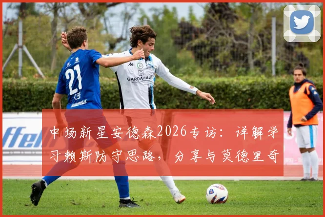 中场新星安德森2026专访：详解学习赖斯防守思路，分享与莫德里奇同场竞技的宝贵体验与成长心得