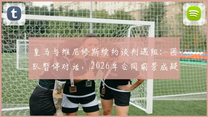 皇马与维尼修斯续约谈判遇阻：团队暂停对话，2026年合同前景成疑