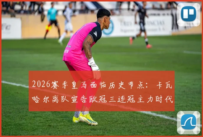 2026赛季皇马面临历史节点：卡瓦哈尔离队宣告欧冠三连冠主力时代终结，阵容全面更新换代