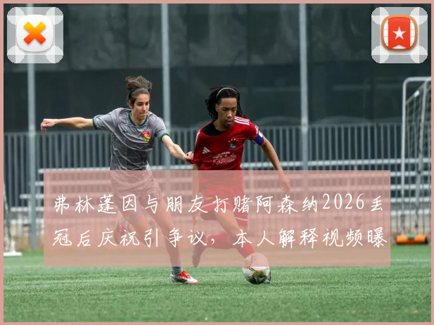 弗林蓬因与朋友打赌阿森纳2026丢冠后庆祝引争议，本人解释视频曝光澄清事实经过