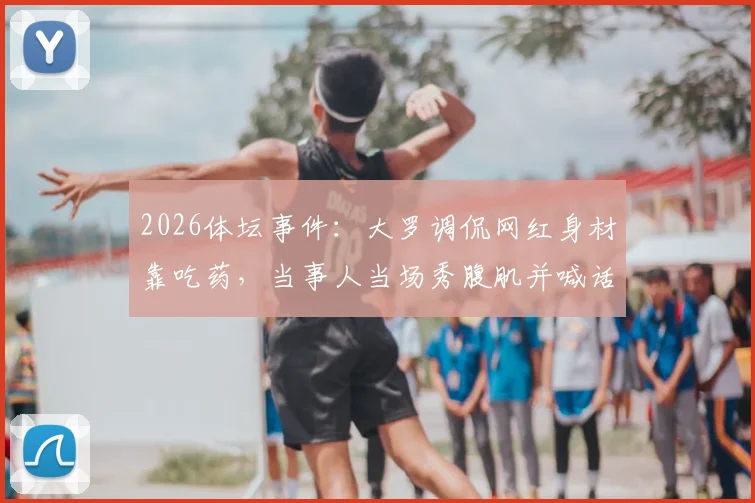 2026体坛事件：大罗调侃网红身材靠吃药，当事人当场秀腹肌并喊话验血自证清白