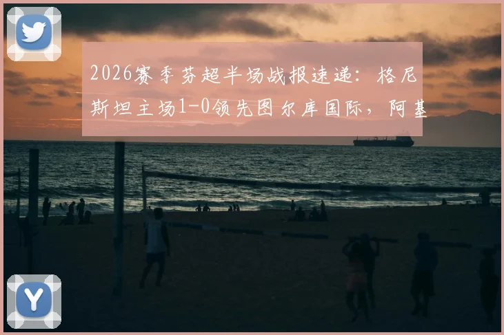 2026赛季芬超半场战报速递:格尼斯坦主场1-0领先图尔库国际,阿基涅米关键破门