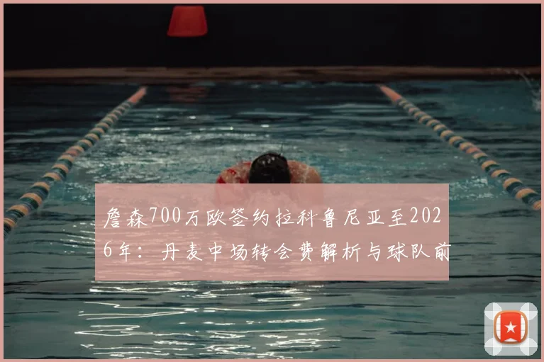 詹森700万欧签约拉科鲁尼亚至2026年：丹麦中场转会费解析与球队前景展望